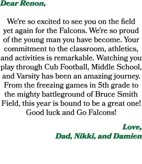 Dear Renon, We’re so excited to see you on the field yet again for the Falcons. We’re so proud of the young man you h...