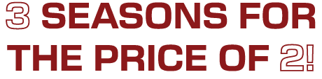 3 SEASONS FOR THE PRICE OF 2!