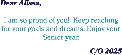 Dear Alissa, I am so proud of you! Keep reaching for your goals and dreams. Enjoy your Senior year. C/O 2025