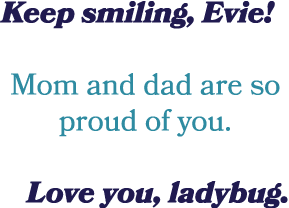 Keep smiling, Evie! Mom and dad are so proud of you. Love you, ladybug.