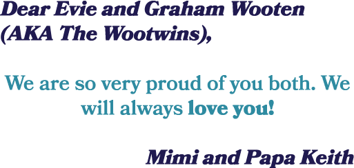 Dear Evie and Graham Wooten (AKA The Wootwins), We are so very proud of you both. We will always love you! Mimi and P...