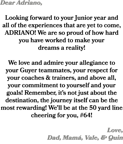 Dear Adriano, Looking forward to your Junior year and all of the experiences that are yet to come, ADRIANO! We are so...