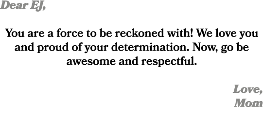 Dear EJ, You are a force to be reckoned with! We love you and proud of your determination. Now, go be awesome and res...