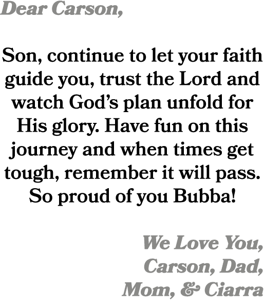 Dear Carson, Son, continue to let your faith guide you, trust the Lord and watch God’s plan unfold for His glory. Hav...