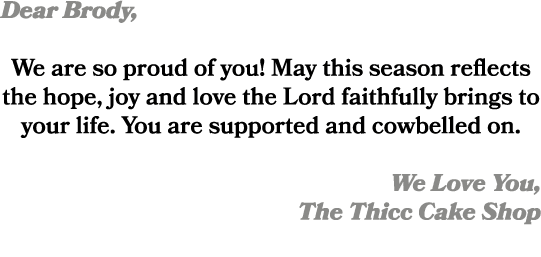 Dear Brody, We are so proud of you! May this season reflects the hope, joy and love the Lord faithfully brings to you...