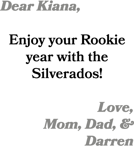 Dear Kiana, Enjoy your Rookie year with the Silverados! Love, Mom, Dad, & Darren 