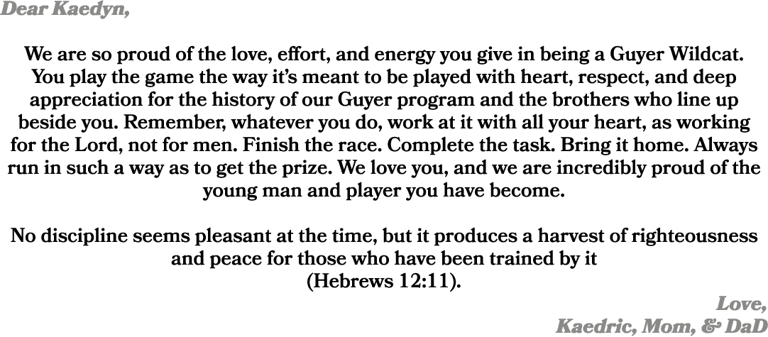 Dear Kaedyn, We are so proud of the love, effort, and energy you give in being a Guyer Wildcat. You play the game the...