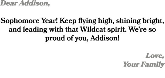 Dear Addison, Sophomore Year! Keep flying high, shining bright, and leading with that Wildcat spirit. We’re so proud ...