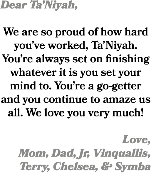 Dear Ta’Niyah, We are so proud of how hard you’ve worked, Ta’Niyah. You’re always set on finishing whatever it is you...