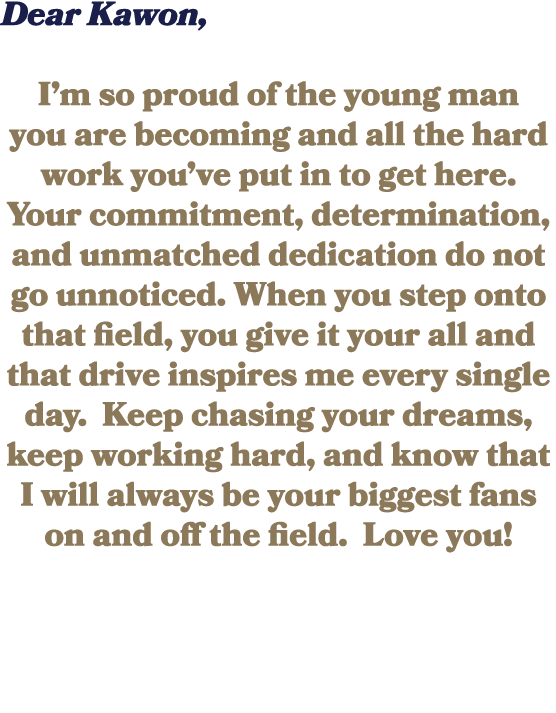 Dear Kawon, I’m so proud of the young man you are becoming and all the hard work you’ve put in to get here. Your comm...