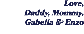 Love, Daddy, Mommy, Gabella & Enzo 