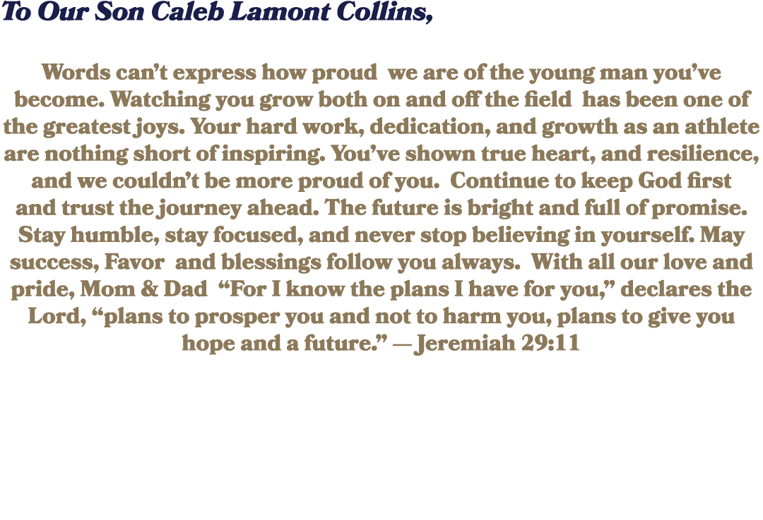 To Our Son Caleb Lamont Collins, Words can’t express how proud we are of the young man you’ve become. Watching you gr...