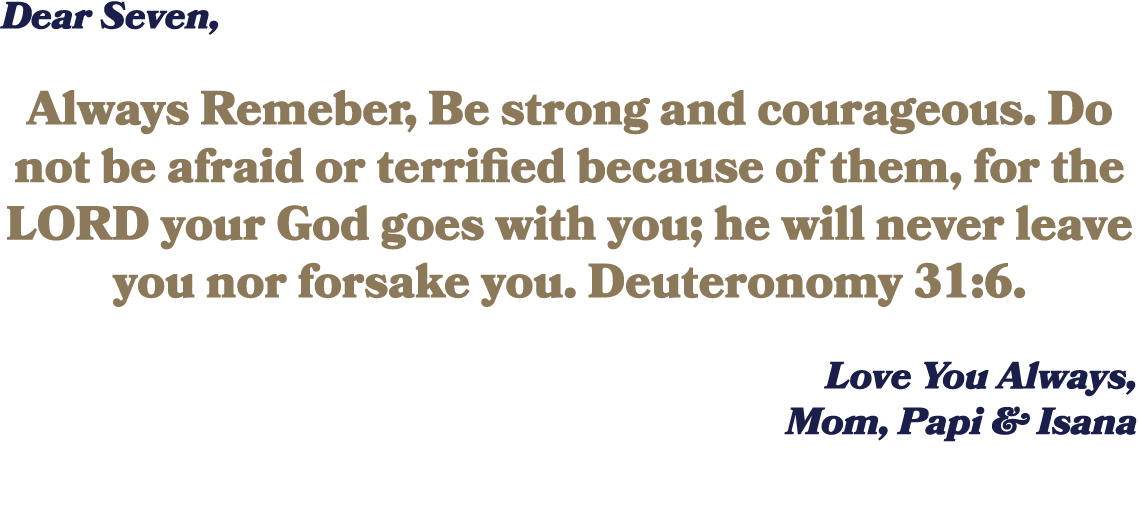 Dear Seven, Always Remeber, Be strong and courageous. Do not be afraid or terrified because of them, for the LORD you...