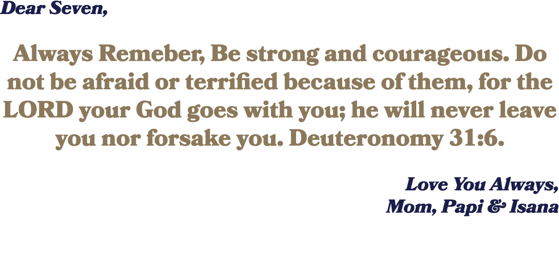 Dear Seven, Always Remeber, Be strong and courageous. Do not be afraid or terrified because of them, for the LORD you...