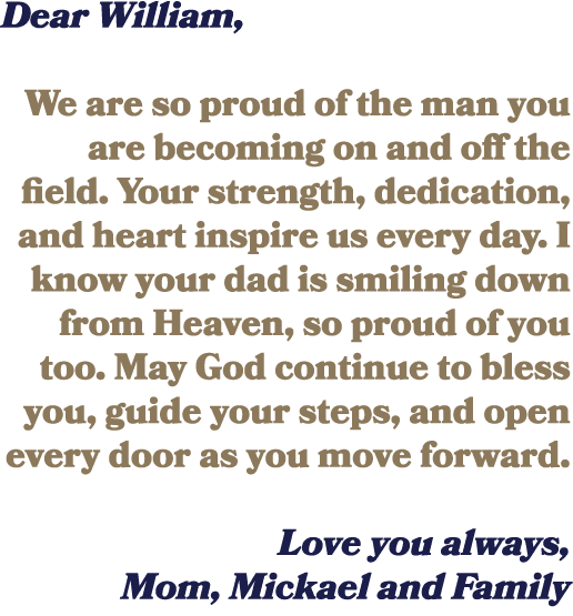 Dear William, We are so proud of the man you are becoming on and off the field. Your strength, dedication, and heart ...