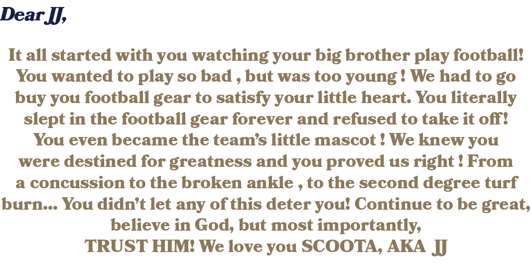 Dear JJ, It all started with you watching your big brother play football! You wanted to play so bad , but was too you...