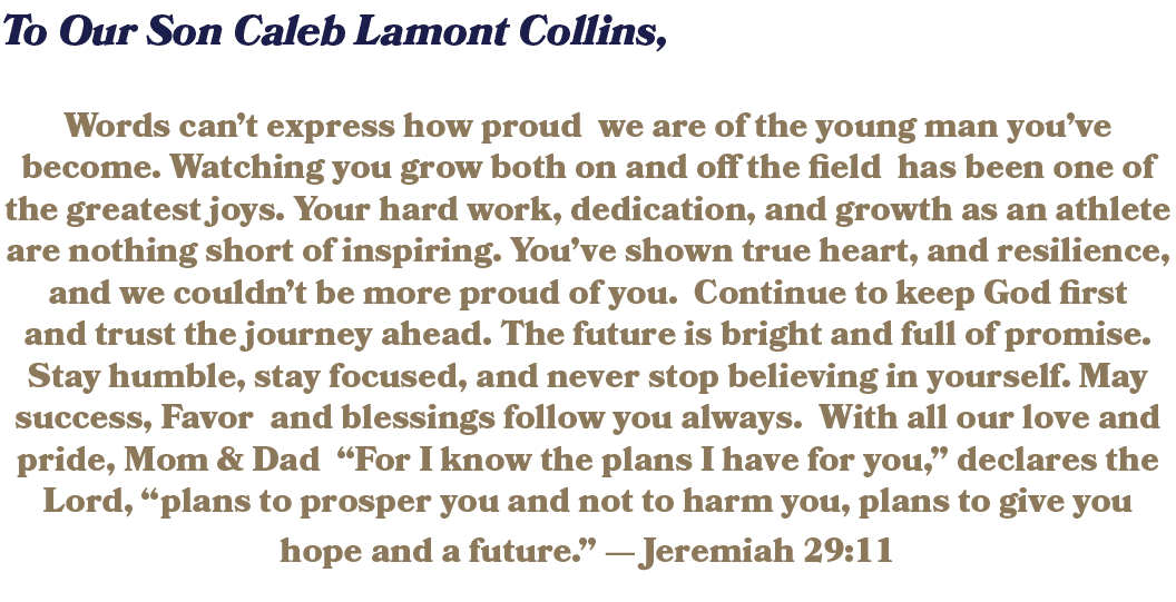 To Our Son Caleb Lamont Collins, Words can’t express how proud we are of the young man you’ve become. Watching you gr...