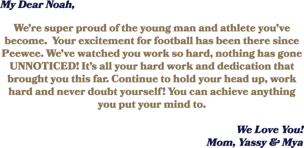 My Dear Noah, We’re super proud of the young man and athlete you’ve become. Your excitement for football has been the...
