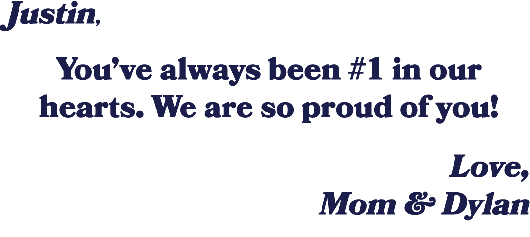 Justin, You’ve always been #1 in our hearts. We are so proud of you! Love, Mom & Dylan