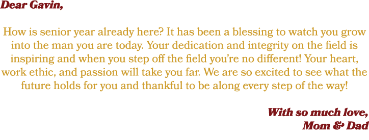 Dear Gavin, How is senior year already here? It has been a blessing to watch you grow into the man you are today. You...