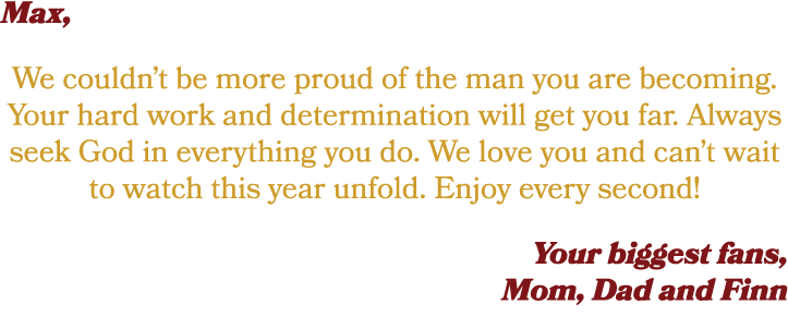 Max, We couldn’t be more proud of the man you are becoming. Your hard work and determination will get you far. Always...