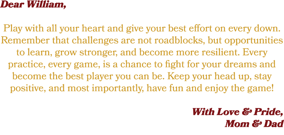 Dear William, Play with all your heart and give your best effort on every down. Remember that challenges are not road...