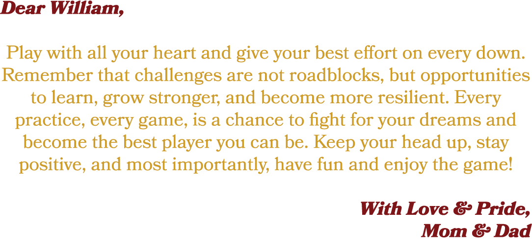 Dear William, Play with all your heart and give your best effort on every down. Remember that challenges are not road...