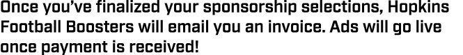 Once you’ve finalized your sponsorship selections, Hopkins Football Boosters will email you an invoice. Ads will go l...