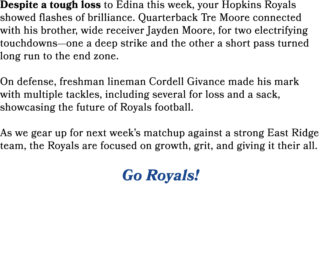 Despite a tough loss to Edina this week, your Hopkins Royals showed flashes of brilliance. Quarterback Tre Moore conn...