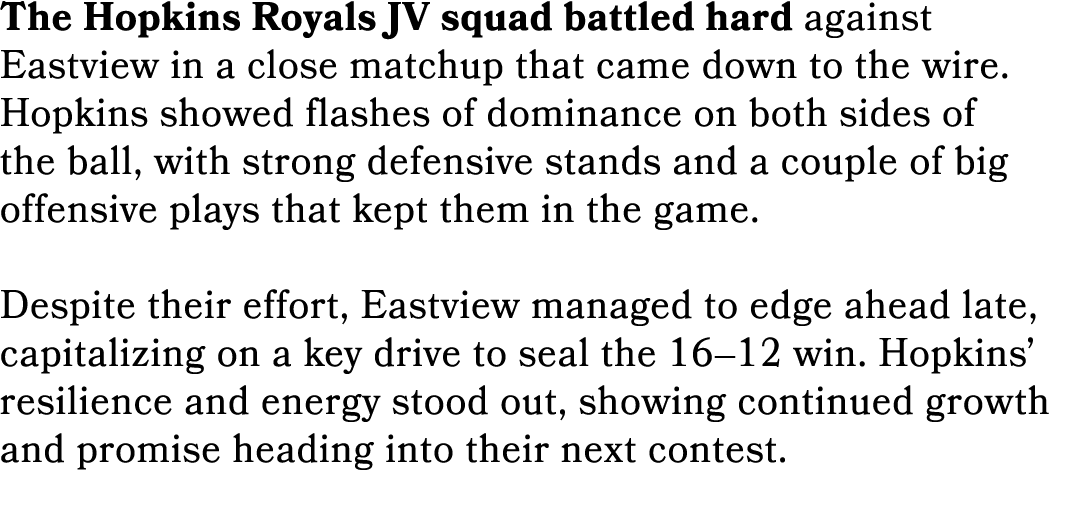 The Hopkins Royals JV squad battled hard against Eastview in a close matchup that came down to the wire. Hopkins show...