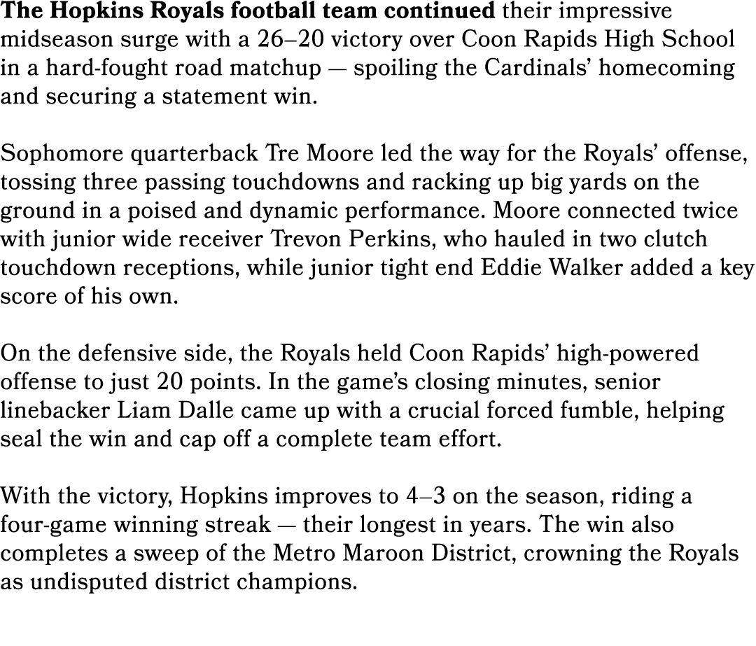 The Hopkins Royals football team continued their impressive midseason surge with a 26–20 victory over Coon Rapids Hig...