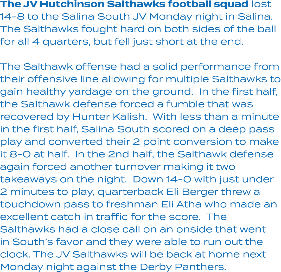 The JV Hutchinson Salthawks football squad lost 14 8 to the Salina South JV Monday night in Salina. The Salthawks fou...