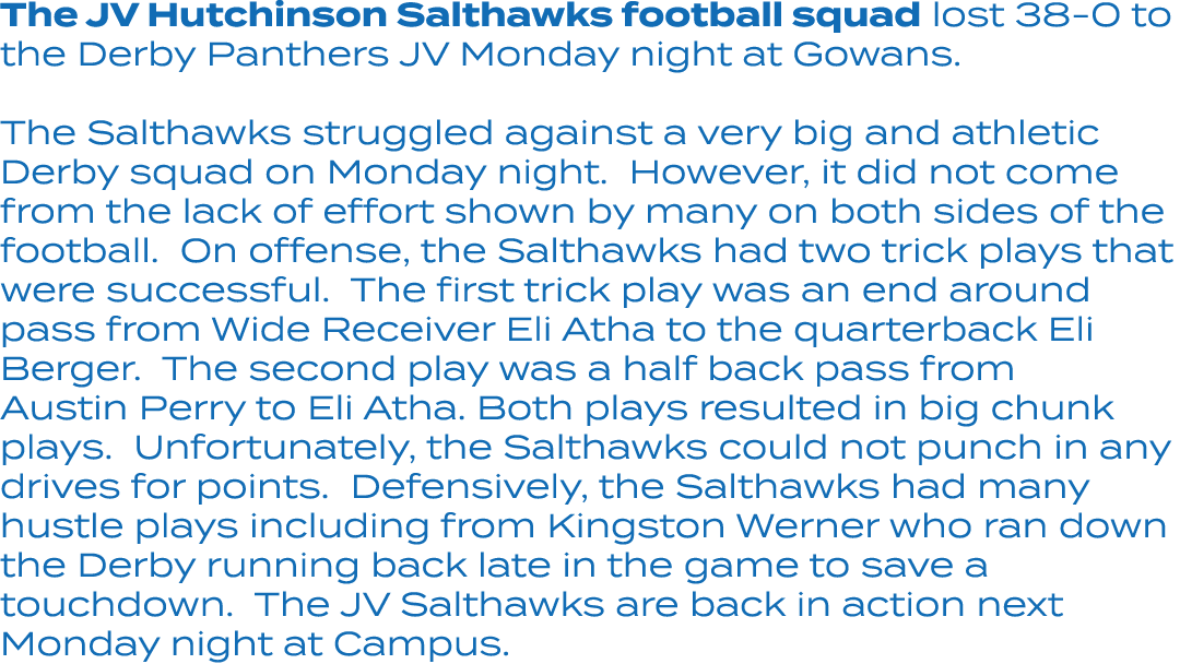 The JV Hutchinson Salthawks football squad lost 38 0 to the Derby Panthers JV Monday night at Gowans. The Salthawks s...