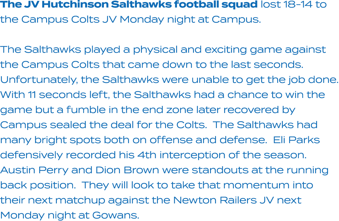 The JV Hutchinson Salthawks football squad lost 18 14 to the Campus Colts JV Monday night at Campus. The Salthawks pl...