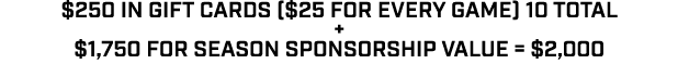 $250 in gift cards ($25 for every game) 10 total + $1,750 for Season sponsorship value = $2,000