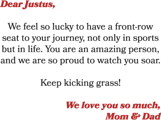 Dear Justus, We feel so lucky to have a front row seat to your journey, not only in sports but in life. You are an am...