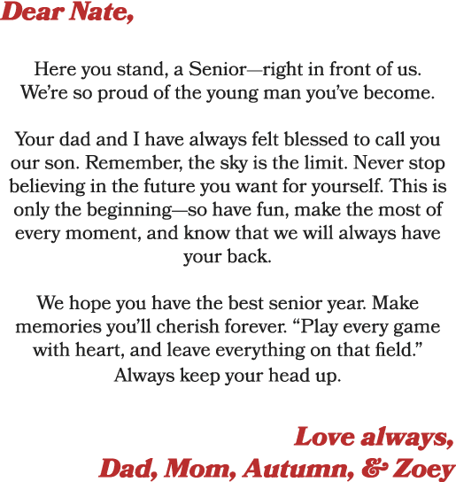 Dear Nate, Here you stand, a Senior—right in front of us. We’re so proud of the young man you’ve become. Your dad and...