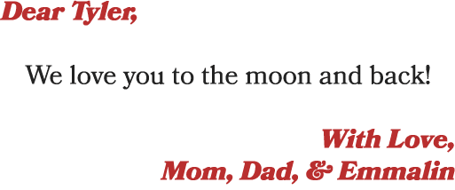 Dear Tyler, We love you to the moon and back! With Love, Mom, Dad, & Emmalin
