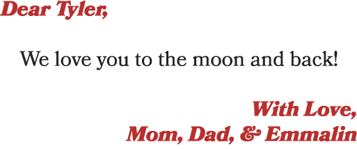 Dear Tyler, We love you to the moon and back! With Love, Mom, Dad, & Emmalin
