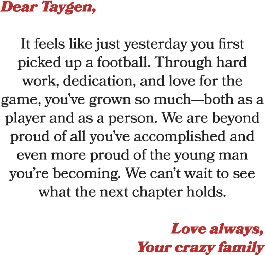 Dear Taygen, It feels like just yesterday you first picked up a football. Through hard work, dedication, and love for...