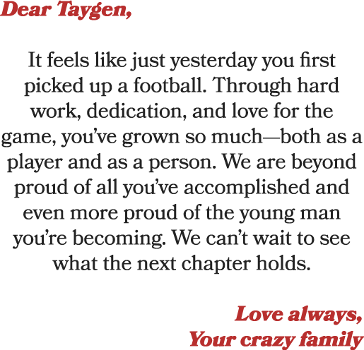 Dear Taygen, It feels like just yesterday you first picked up a football. Through hard work, dedication, and love for...