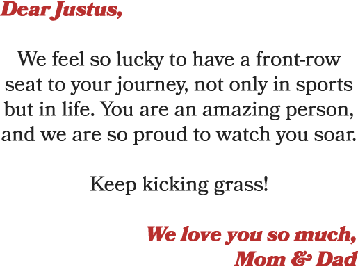 Dear Justus, We feel so lucky to have a front row seat to your journey, not only in sports but in life. You are an am...