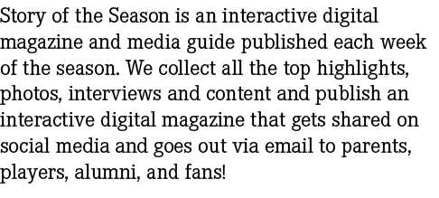 Story of the Season is an interactive digital magazine and media guide published each week of the season. We collect ...