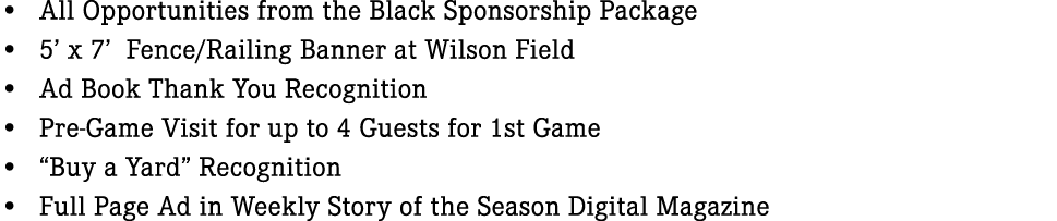 • All Opportunities from the Black Sponsorship Package • 5’ x 7’ Fence/Railing Banner at Wilson Field • Ad Book Thank...