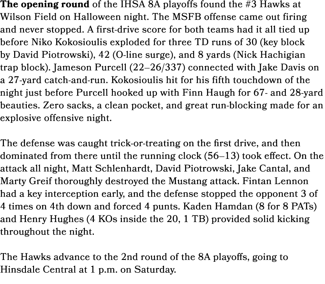 The opening round of the IHSA 8A playoffs found the #3 Hawks at Wilson Field on Halloween night. The MSFB offense cam...