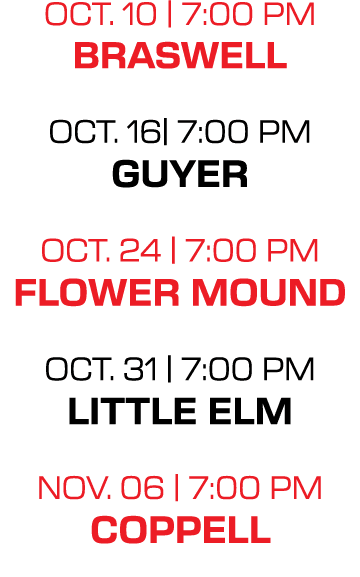 oct. 10 | 7:00 PM braswell oct. 16| 7:00 PM guyer oct. 24 | 7:00 PM flower mound oct. 31 | 7:00 PM little elm nov. 06...