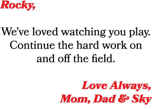 Rocky, We’ve loved watching you play. Continue the hard work on and off the field. Love Always, Mom, Dad & Sky