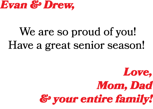 Evan & Drew, We are so proud of you! Have a great senior season! Love, Mom, Dad & your entire family!