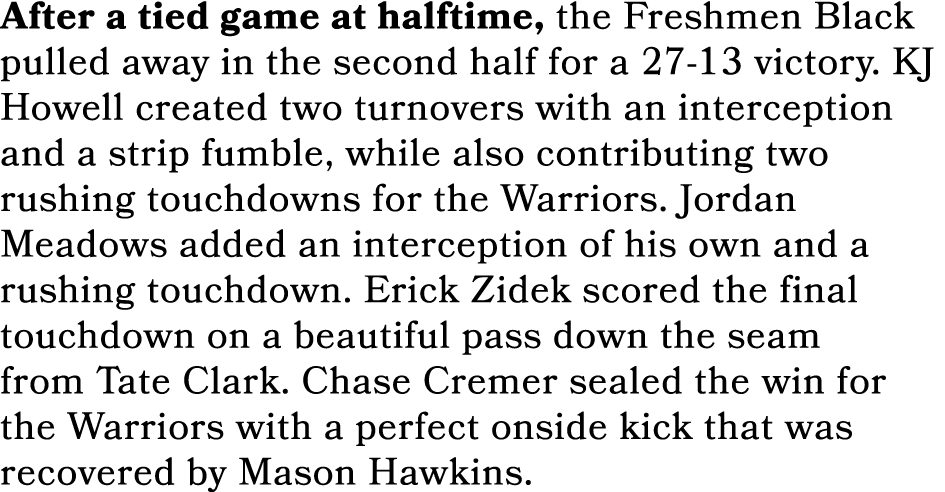 After a tied game at halftime, the Freshmen Black pulled away in the second half for a 27 13 victory. KJ Howell creat...