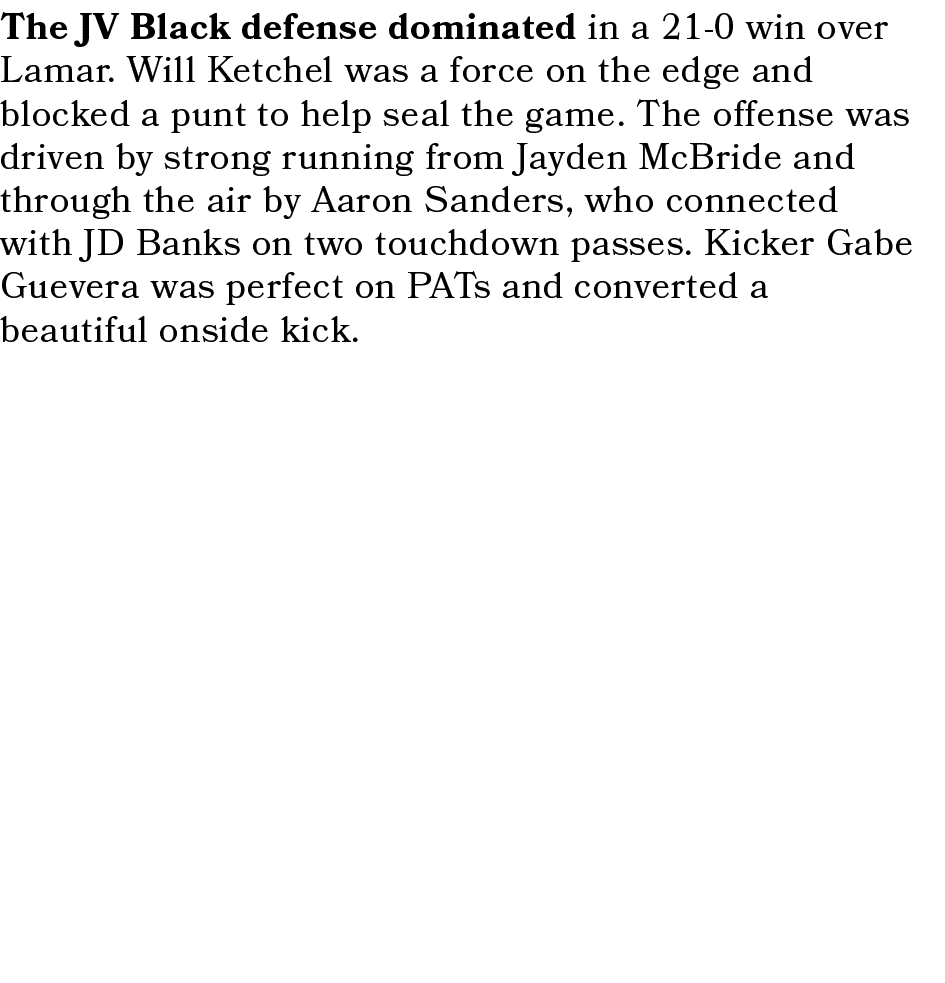 The JV Black defense dominated in a 21 0 win over Lamar. Will Ketchel was a force on the edge and blocked a punt to h...